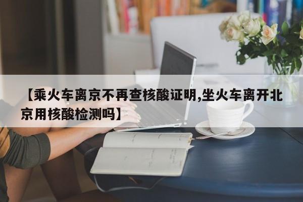 【乘火车离京不再查核酸证明,坐火车离开北京用核酸检测吗】
