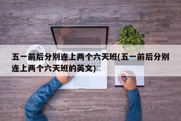 五一前后分别连上两个六天班(五一前后分别连上两个六天班的英文)