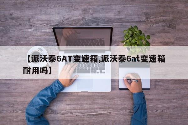【派沃泰6AT变速箱,派沃泰6at变速箱耐用吗】
