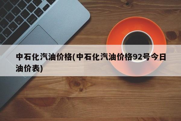中石化汽油价格(中石化汽油价格92号今日油价表)