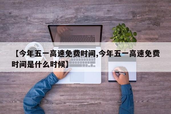 【今年五一高速免费时间,今年五一高速免费时间是什么时候】