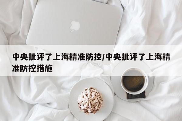 中央批评了上海精准防控/中央批评了上海精准防控措施