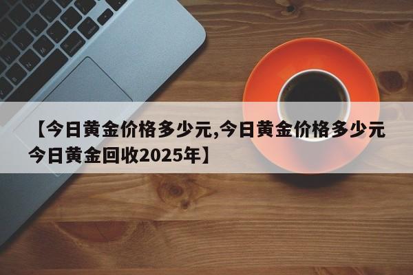 【今日黄金价格多少元,今日黄金价格多少元今日黄金回收2025年】