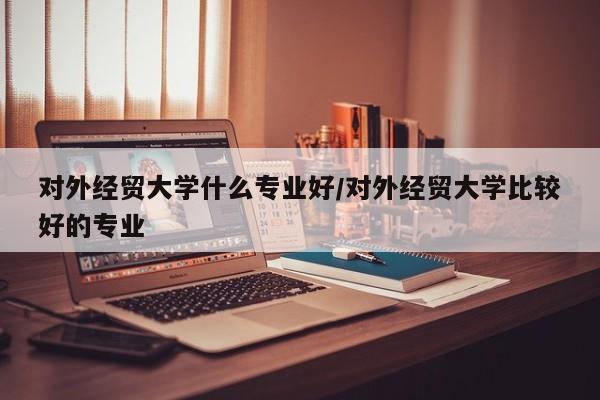 对外经贸大学什么专业好/对外经贸大学比较好的专业