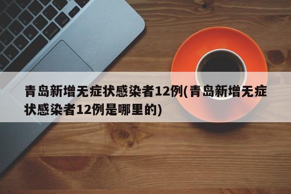 青岛新增无症状感染者12例(青岛新增无症状感染者12例是哪里的)