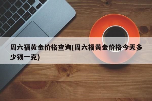 周六福黄金价格查询(周六福黄金价格今天多少钱一克)
