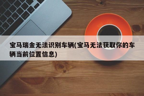 宝马瑞金无法识别车辆(宝马无法获取你的车辆当前位置信息)