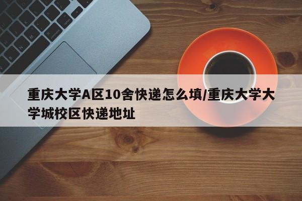 重庆大学A区10舍快递怎么填/重庆大学大学城校区快递地址
