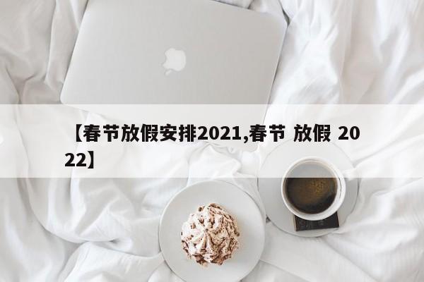 【春节放假安排2021,春节 放假 2022】
