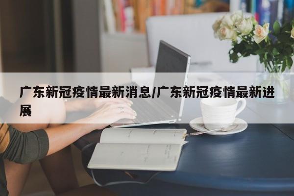 广东新冠疫情最新消息/广东新冠疫情最新进展