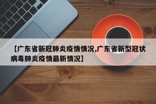 【广东省新冠肺炎疫情情况,广东省新型冠状病毒肺炎疫情最新情况】