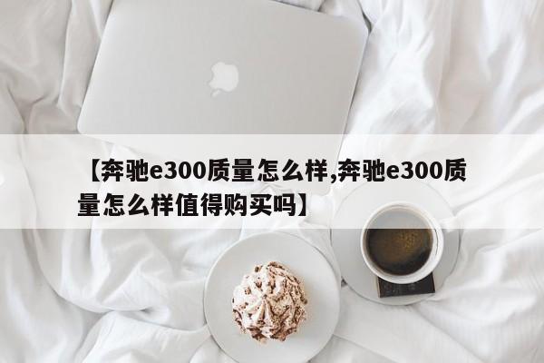 【奔驰e300质量怎么样,奔驰e300质量怎么样值得购买吗】