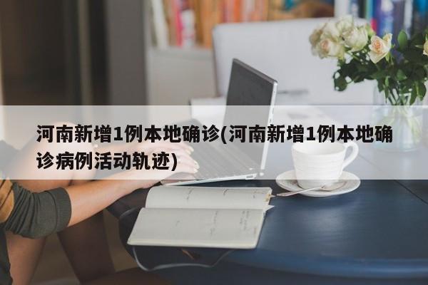 河南新增1例本地确诊(河南新增1例本地确诊病例活动轨迹)