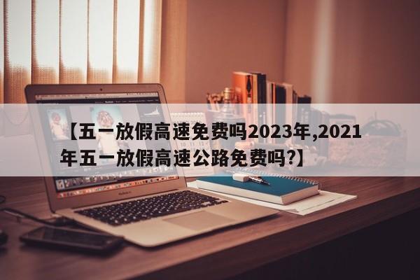 【五一放假高速免费吗2023年,2021年五一放假高速公路免费吗?】
