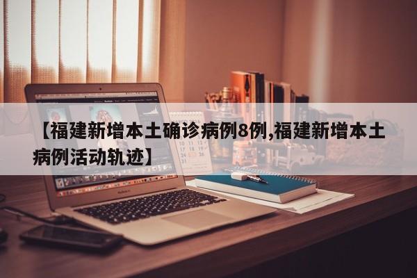 【福建新增本土确诊病例8例,福建新增本土病例活动轨迹】