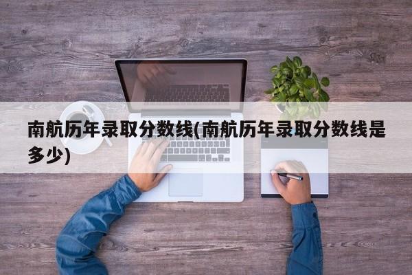 南航历年录取分数线(南航历年录取分数线是多少)