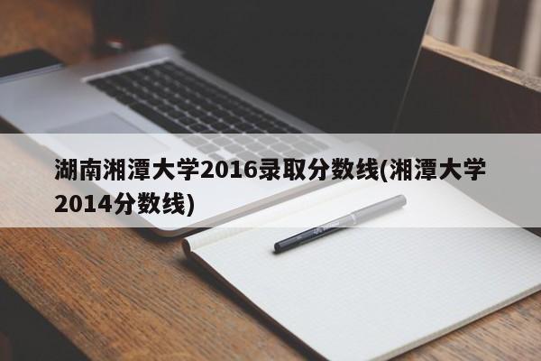 湖南湘潭大学2016录取分数线(湘潭大学2014分数线)