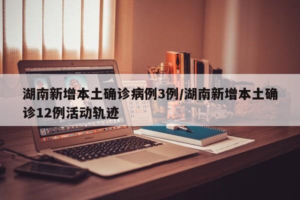湖南新增本土确诊病例3例/湖南新增本土确诊12例活动轨迹