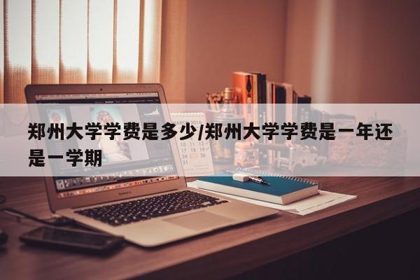 郑州大学学费是多少/郑州大学学费是一年还是一学期