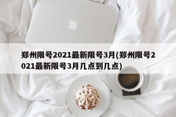 郑州限号2021最新限号3月(郑州限号2021最新限号3月几点到几点)