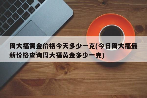 周大福黄金价格今天多少一克(今日周大福最新价格查询周大福黄金多少一克)