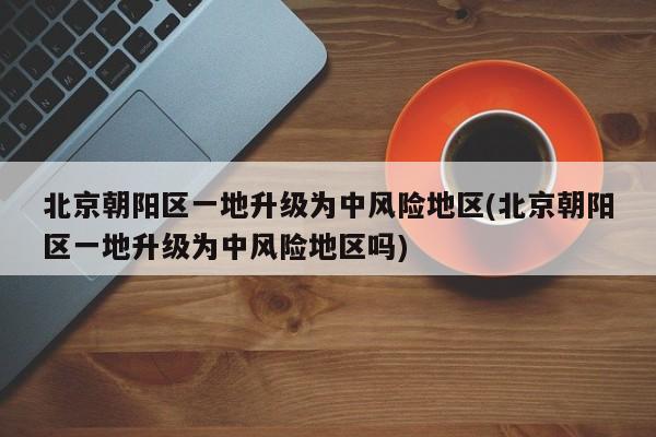 北京朝阳区一地升级为中风险地区(北京朝阳区一地升级为中风险地区吗)