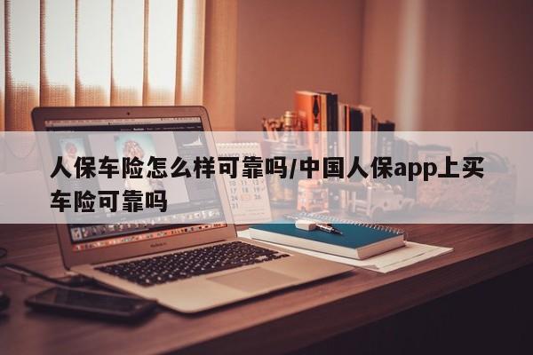 人保车险怎么样可靠吗/中国人保app上买车险可靠吗