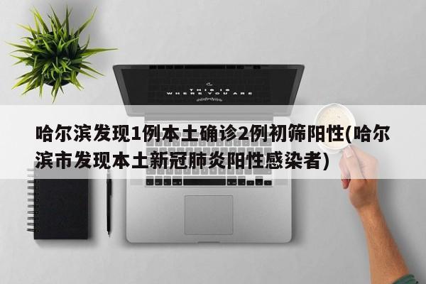 哈尔滨发现1例本土确诊2例初筛阳性(哈尔滨市发现本土新冠肺炎阳性感染者)