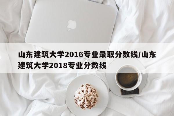 山东建筑大学2016专业录取分数线/山东建筑大学2018专业分数线
