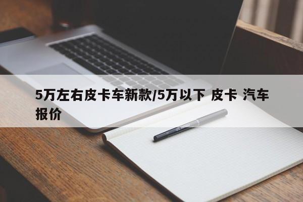5万左右皮卡车新款/5万以下 皮卡 汽车报价
