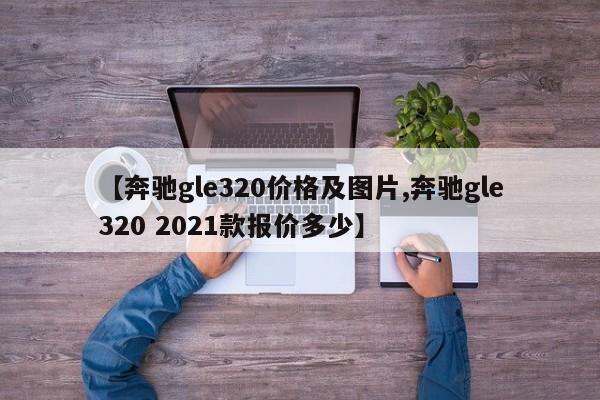 【奔驰gle320价格及图片,奔驰gle320 2021款报价多少】