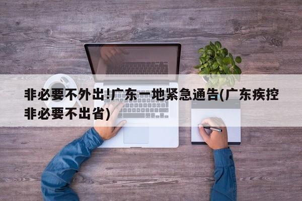 非必要不外出!广东一地紧急通告(广东疾控非必要不出省)