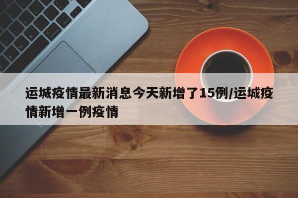 运城疫情最新消息今天新增了15例/运城疫情新增一例疫情