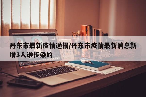 丹东市最新疫情通报/丹东市疫情最新消息新增3人谁传染的