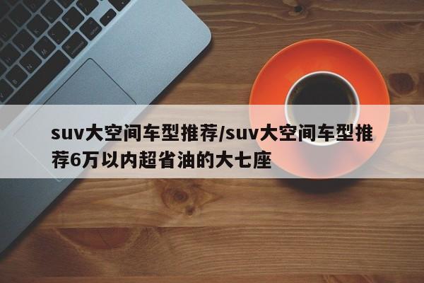 suv大空间车型推荐/suv大空间车型推荐6万以内超省油的大七座