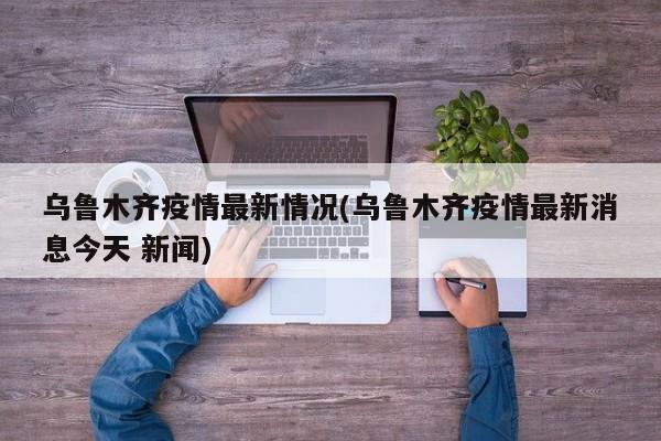 乌鲁木齐疫情最新情况(乌鲁木齐疫情最新消息今天 新闻)