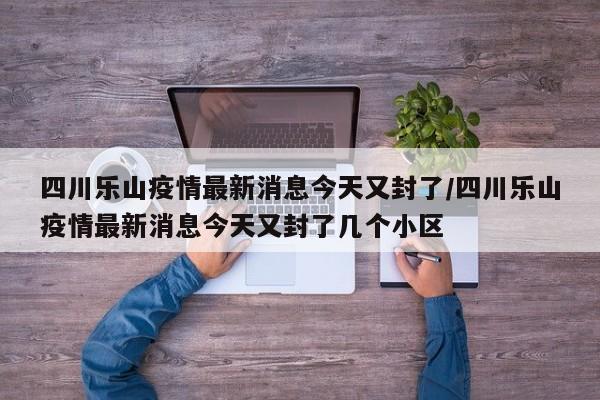 四川乐山疫情最新消息今天又封了/四川乐山疫情最新消息今天又封了几个小区