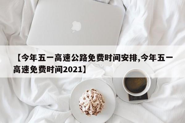【今年五一高速公路免费时间安排,今年五一高速免费时间2021】