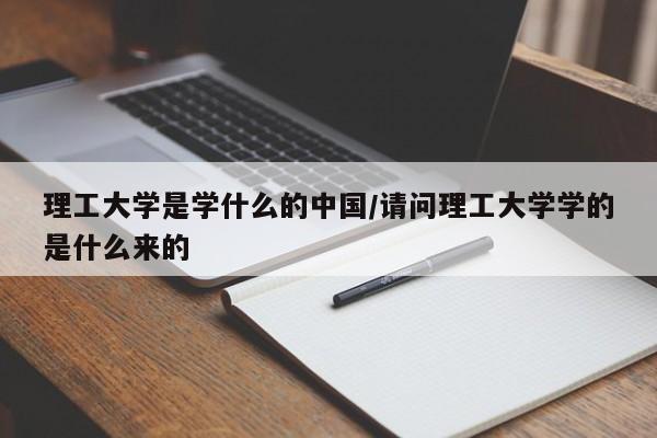 理工大学是学什么的中国/请问理工大学学的是什么来的