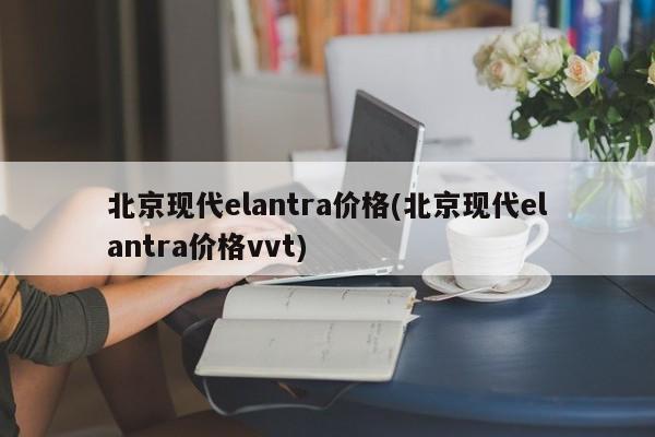 北京现代elantra价格(北京现代elantra价格vvt)