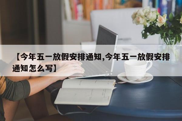 【今年五一放假安排通知,今年五一放假安排通知怎么写】