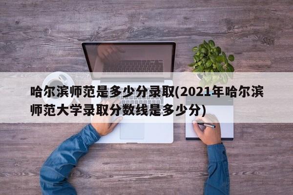 哈尔滨师范是多少分录取(2021年哈尔滨师范大学录取分数线是多少分)
