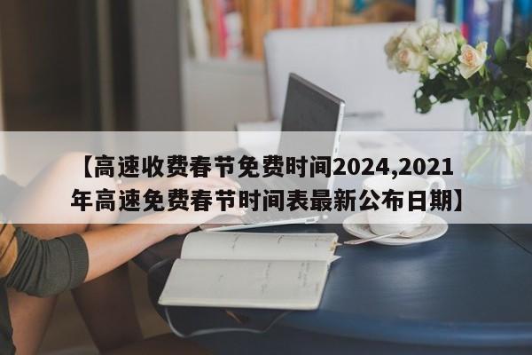 【高速收费春节免费时间2024,2021年高速免费春节时间表最新公布日期】