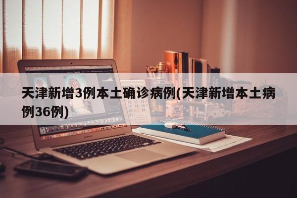 天津新增3例本土确诊病例(天津新增本土病例36例)