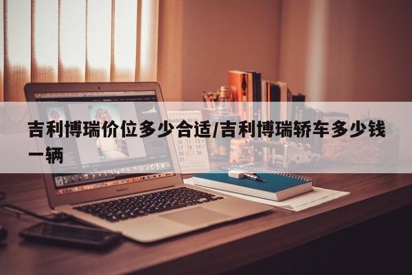 吉利博瑞价位多少合适/吉利博瑞轿车多少钱一辆