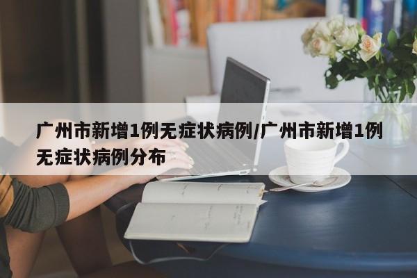 广州市新增1例无症状病例/广州市新增1例无症状病例分布