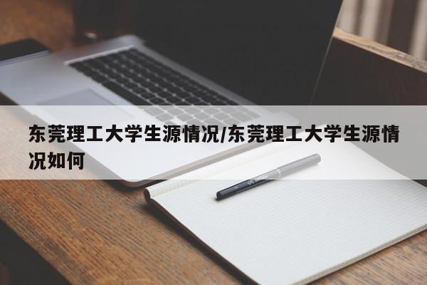 东莞理工大学生源情况/东莞理工大学生源情况如何