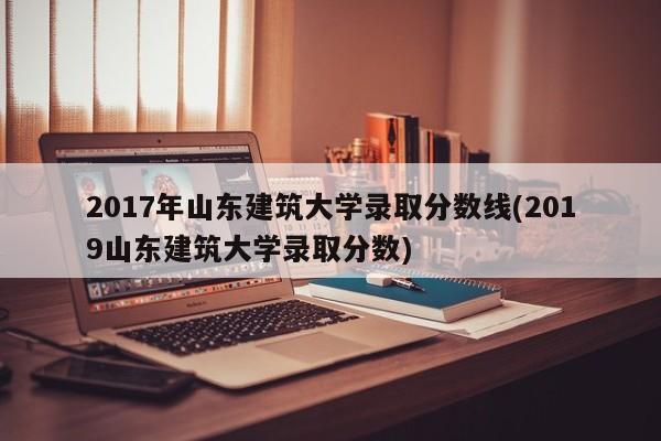 2017年山东建筑大学录取分数线(2019山东建筑大学录取分数)