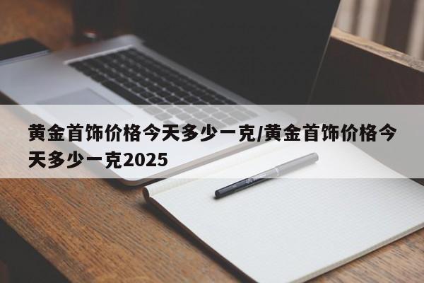 黄金首饰价格今天多少一克/黄金首饰价格今天多少一克2025