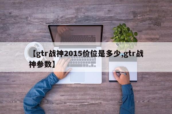 【gtr战神2015价位是多少,gtr战神参数】